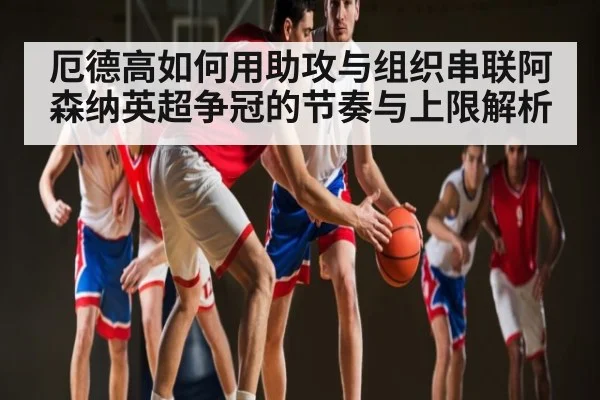 厄德高如何用助攻与组织串联阿森纳英超争冠的节奏与上限解析