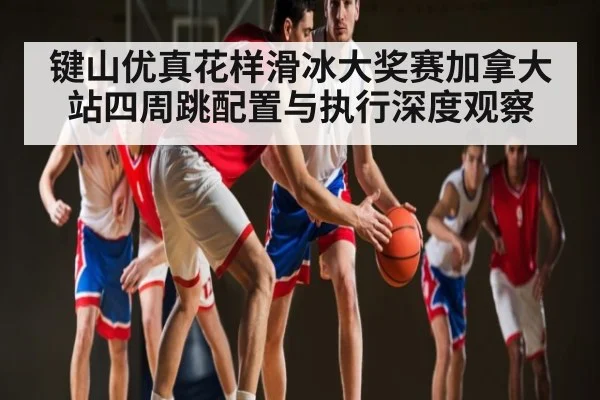 键山优真花样滑冰大奖赛加拿大站四周跳配置与执行深度观察 - kaiyun