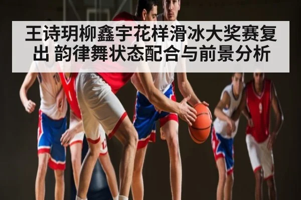 王诗玥柳鑫宇花样滑冰大奖赛复出 韵律舞状态配合与前景分析 - kaiyun