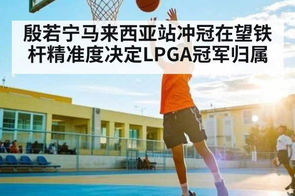 殷若宁马来西亚站冲冠在望铁杆精准度决定LPGA冠军归属 - kaiyun
