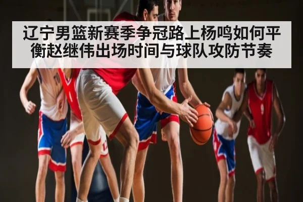 辽宁男篮新赛季争冠路上杨鸣如何平衡赵继伟出场时间与球队攻防节奏 - kaiyun